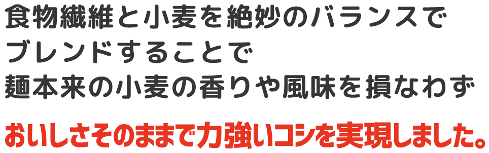 食物繊維と小麦を絶妙のバランスでブレンドすることで麺本来の小麦の香りや風味を損なわずおしさそのままで力強いコシを実現しました。